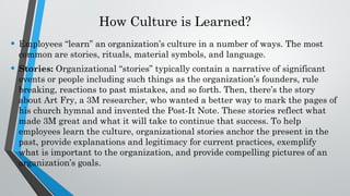 How Culture is Learned?
• Employees “learn” an organization’s culture in a number of ways. The most
common are stories, rituals, material symbols, and language.
• Stories: Organizational “stories” typically contain a narrative of significant
events or people including such things as the organization’s founders, rule
breaking, reactions to past mistakes, and so forth. Then, there’s the story
about Art Fry, a 3M researcher, who wanted a better way to mark the pages of
his church hymnal and invented the Post-It Note. These stories reflect what
made 3M great and what it will take to continue that success. To help
employees learn the culture, organizational stories anchor the present in the
past, provide explanations and legitimacy for current practices, exemplify
what is important to the organization, and provide compelling pictures of an
organization’s goals.
 