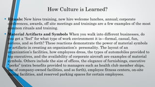How Culture is Learned?
• Rituals: New hires training, new hire welcome lunches, annual; corporate
conferences, awards, off site meetings and trainings are a few examples of the most
common rituals and training.
• Material Artifacts and Symbols When you walk into different businesses, do
you get a “feel” for what type of work environment it is—formal, casual, fun,
serious, and so forth? These reactions demonstrate the power of material symbols
or artifacts in creating an organization’s personality. The layout of an
organization’s facilities, how employees dress, the types of automobiles provided to
top executives, and the availability of corporate aircraft are examples of material
symbols. Others include the size of offices, the elegance of furnishings, executive
“perks” (extra benefits provided to managers such as health club member ships,
use of company-owned facilities, and so forth), employee fitness centers, on-site
dining facilities, and reserved parking spaces for certain employees.
 