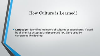 How Culture is Learned?
• Language – identifies members of cultures or subcultures, if used
by all then it’s accepted and preserved (ex. Slang used by
companies like Boeing)
 