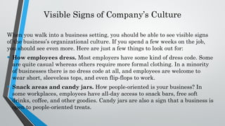 Visible Signs of Company’s Culture
When you walk into a business setting, you should be able to see visible signs
of the business’s organizational culture. If you spend a few weeks on the job,
you should see even more. Here are just a few things to look out for:
• How employees dress. Most employers have some kind of dress code. Some
are quite casual whereas others require more formal clothing. In a minority
of businesses there is no dress code at all, and employees are welcome to
wear short, sleeveless tops, and even flip-flops to work.
• Snack areas and candy jars. How people-oriented is your business? In
some workplaces, employees have all-day access to snack bars, free soft
drinks, coffee, and other goodies. Candy jars are also a sign that a business is
open to people-oriented treats.
 