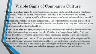 Visible Signs of Company’s Culture
• Plaques and awards. In some businesses, plaques and awards honoring employees
are placed front and center. Some honor individuals as “employee of the month,”
whereas others recognize specific achievements such as “most sales made in a month.”
• Mission statement. In many corporations, the organizational mission is posted on
every floor. The mission is intended to remind employees why they are there and what
their goals and attitudes should be.
• Events and rituals. Many workplaces have customs or rituals that become obvious
within just a couple of weeks on the job. Whether it’s “happy hour Friday,” “dress
down Tuesday,” or weekly update meetings, employees quickly learn the routines.
• Physical layout and décor. When you walk into a workplace, what do you see? In
some offices, gray cubicles dominate; in others, the workspace is wide open. In some
businesses, individuals are encouraged to bring in and show off photos, posters, and
plants; in others employees are asked to keep personal items to a minimum.
 