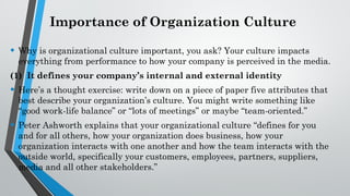Importance of Organization Culture
• Why is organizational culture important, you ask? Your culture impacts
everything from performance to how your company is perceived in the media.
(1) It defines your company’s internal and external identity
• Here’s a thought exercise: write down on a piece of paper five attributes that
best describe your organization’s culture. You might write something like
“good work-life balance” or “lots of meetings” or maybe “team-oriented.”
• Peter Ashworth explains that your organizational culture “defines for you
and for all others, how your organization does business, how your
organization interacts with one another and how the team interacts with the
outside world, specifically your customers, employees, partners, suppliers,
media and all other stakeholders.”
 
