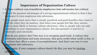 Importance of Organization Culture
• 3. Your culture can transform employees into advocates (or critics)
• One of the greatest advantages of a strong organizational culture is that it has
the power to turn employees into advocates.
• Your people want more than a steady paycheck and good benefits; they want to
feel like what they do matters. And when your people feel like they matter,
they’re more likely to become culture advocates—that is, people who not only
contribute to your organization’s culture, but also promote it and live it
internally and externally.
• How do you achieve this? One way is to recognize good work. A culture that
celebrates individual and team successes, that gives credit when credit is due, is
a culture that offers a sense of accomplishment. And that’s one way to turn
employees into advocates.
• Then again, if your company culture doesn’t do this, you may be inviting
criticism.
 