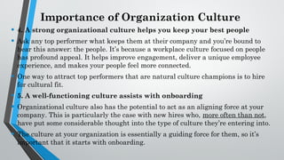 Importance of Organization Culture
• 4. A strong organizational culture helps you keep your best people
• Ask any top performer what keeps them at their company and you’re bound to
hear this answer: the people. It’s because a workplace culture focused on people
has profound appeal. It helps improve engagement, deliver a unique employee
experience, and makes your people feel more connected.
• One way to attract top performers that are natural culture champions is to hire
for cultural fit.
• 5. A well-functioning culture assists with onboarding
• Organizational culture also has the potential to act as an aligning force at your
company. This is particularly the case with new hires who, more often than not,
have put some considerable thought into the type of culture they’re entering into.
• The culture at your organization is essentially a guiding force for them, so it’s
important that it starts with onboarding.
 