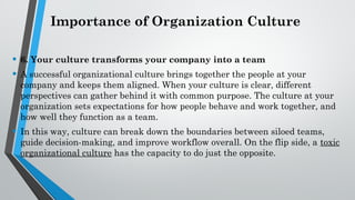 Importance of Organization Culture
• 6. Your culture transforms your company into a team
• A successful organizational culture brings together the people at your
company and keeps them aligned. When your culture is clear, different
perspectives can gather behind it with common purpose. The culture at your
organization sets expectations for how people behave and work together, and
how well they function as a team.
• In this way, culture can break down the boundaries between siloed teams,
guide decision-making, and improve workflow overall. On the flip side, a toxic
organizational culture has the capacity to do just the opposite.
 