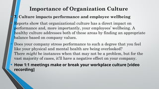 Importance of Organization Culture
• 7. Culture impacts performance and employee wellbeing
• Reports show that organizational culture has a direct impact on
performance and, more importantly, your employees’ wellbeing. A
healthy culture addresses both of these areas by finding an appropriate
balance based on company values.
• Does your company stress performance to such a degree that you feel
like your physical and mental health are being overlooked?
There might be instances when that may not be a problem, but for the
vast majority of cases, it’ll have a negative effect on your company.
• How 1:1 meetings make or break your workplace culture [video
recording]
 