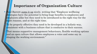 Importance of Organization Culture
• Paul Barrett sums it up nicely, writing that “Employee wellbeing
strategies have the potential to bring huge benefits to employees and
employers alike but they need to be introduced in the right way for the
right reasons, and at the right time.
• To be properly effective they need to be developed in a holistic way,
consistent with a business culture that is conducive to their success.
• That means supportive management behaviours, flexible working options
and an open culture that allows employees a voice and some say in
shaping the working environment.”
 