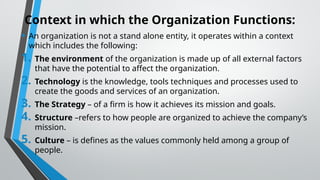 Context in which the Organization Functions:
• An organization is not a stand alone entity, it operates within a context
which includes the following:
1. The environment of the organization is made up of all external factors
that have the potential to affect the organization.
2. Technology is the knowledge, tools techniques and processes used to
create the goods and services of an organization.
3. The Strategy – of a firm is how it achieves its mission and goals.
4. Structure –refers to how people are organized to achieve the company’s
mission.
5. Culture – is defines as the values commonly held among a group of
people.
 