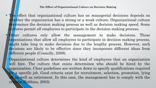 The Effect of Organizational Culture on Decision Making
• The effect that organizational culture has on managerial decisions depends on
whether the organization has a strong or a weak culture. Organizational culture
determines the decision making process as well as decision making speed. Some
cultures permit all employees to participate in the decision making process.
• Other cultures only allow the management to make decisions. Those
organizations that allow all employees to participate in decision making process,
might take long to make decisions due to the lengthy process. However, such
decisions are likely to be effective since they incorporate different ideas from
different people (Connolly, 2008).
• Organizational culture determines the kind of employees that an organization
will hire. The culture that exists determines who should be hired by the
organization. Clear guidelines are written down to specify qualifications required
for a specific job. Good criteria exist for recruitment, selection, promotion, lying
off as well as retirement. In this case, the management has to comply with the
criteria (Robbins, 2003)
 