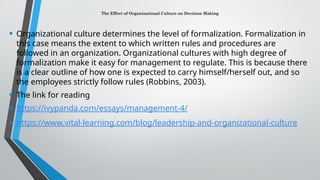 The Effect of Organizational Culture on Decision Making
• Organizational culture determines the level of formalization. Formalization in
this case means the extent to which written rules and procedures are
followed in an organization. Organizational cultures with high degree of
formalization make it easy for management to regulate. This is because there
is a clear outline of how one is expected to carry himself/herself out, and so
the employees strictly follow rules (Robbins, 2003).
• The link for reading
• https://ivypanda.com/essays/management-4/
• https://www.vital-learning.com/blog/leadership-and-organizational-culture
 