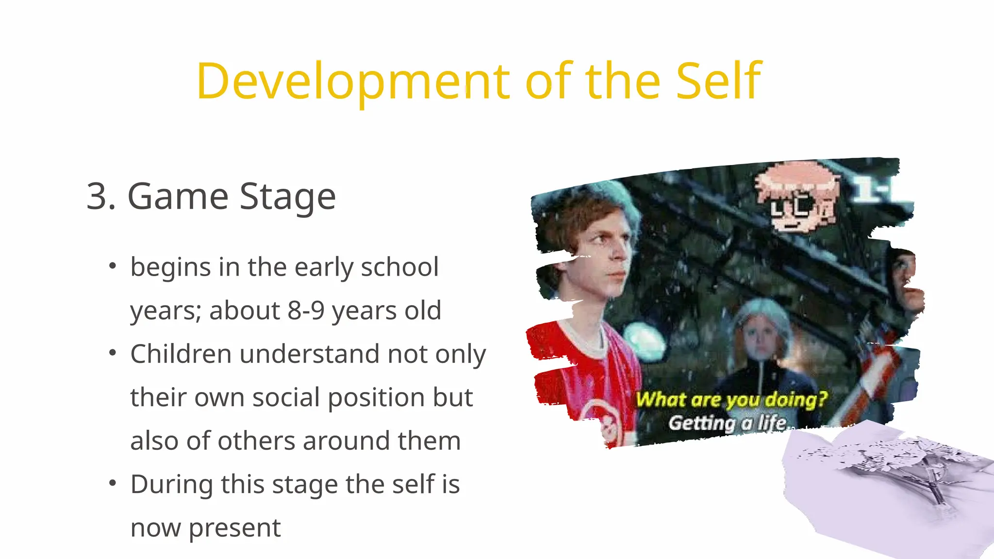 • begins in the early school
years; about 8-9 years old
• Children understand not only
their own social position but
also of others around them
• During this stage the self is
now present
Development of the Self
3. Game Stage
 