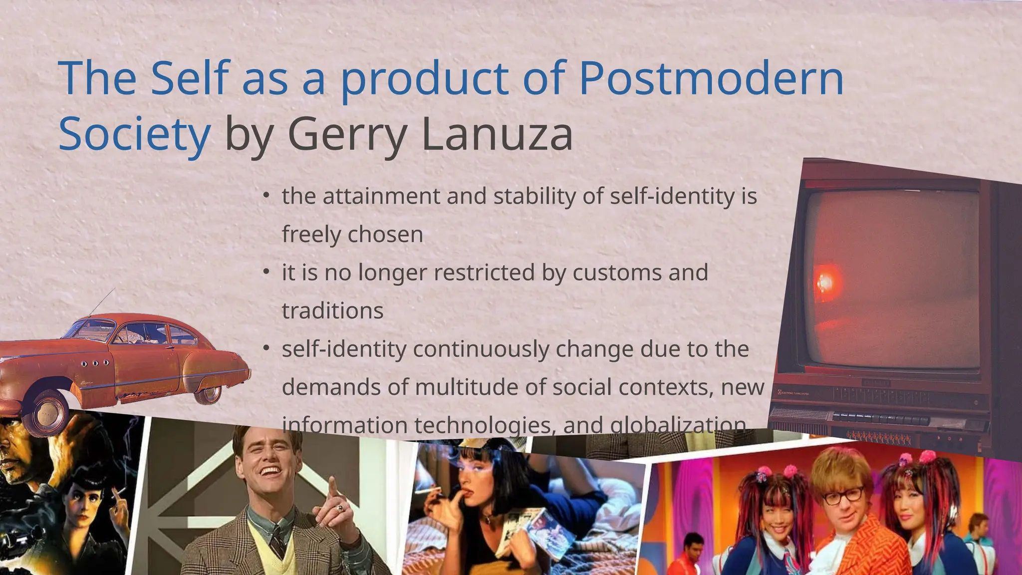 • the attainment and stability of self-identity is
freely chosen
• it is no longer restricted by customs and
traditions
• self-identity continuously change due to the
demands of multitude of social contexts, new
information technologies, and globalization
The Self as a product of Postmodern
Society by Gerry Lanuza
 