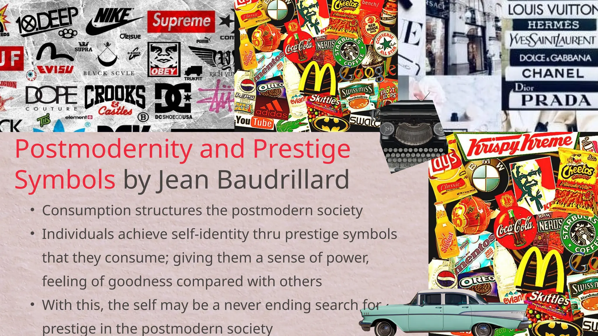 • Consumption structures the postmodern society
• Individuals achieve self-identity thru prestige symbols
that they consume; giving them a sense of power,
feeling of goodness compared with others
• With this, the self may be a never ending search for
prestige in the postmodern society
Postmodernity and Prestige
Symbols by Jean Baudrillard
 