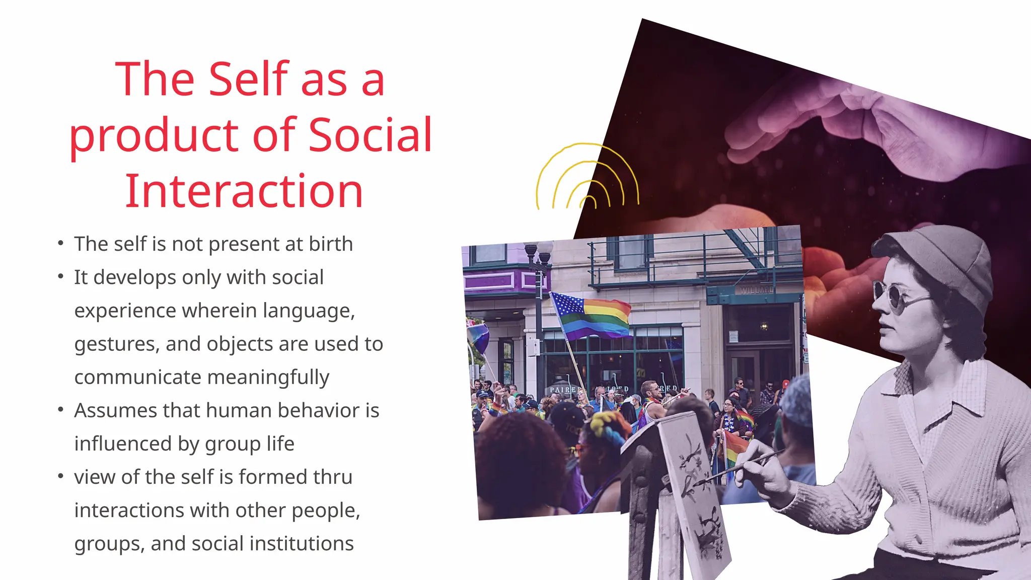 • The self is not present at birth
• It develops only with social
experience wherein language,
gestures, and objects are used to
communicate meaningfully
• Assumes that human behavior is
influenced by group life
• view of the self is formed thru
interactions with other people,
groups, and social institutions
The Self as a
product of Social
Interaction
 