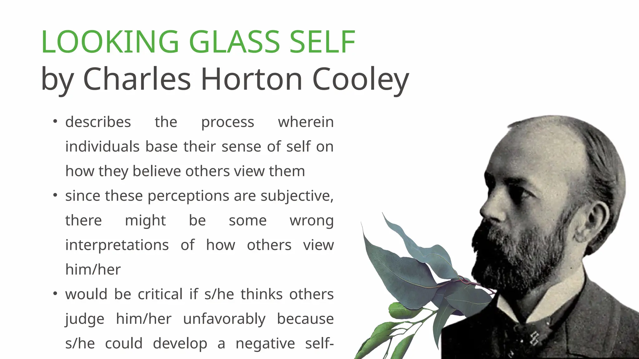 • describes the process wherein
individuals base their sense of self on
how they believe others view them
• since these perceptions are subjective,
there might be some wrong
interpretations of how others view
him/her
• would be critical if s/he thinks others
judge him/her unfavorably because
s/he could develop a negative self-
LOOKING GLASS SELF
by Charles Horton Cooley
 