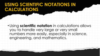 USING SCIENTIFIC NOTATIONS IN
CALCULATIONS
•Using scientific notation in calculations allows
you to handle very large or very small
numbers more easily, especially in science,
engineering, and mathematics.
 