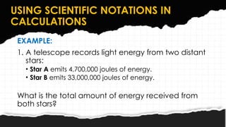 USING SCIENTIFIC NOTATIONS IN
CALCULATIONS
EXAMPLE:
1. A telescope records light energy from two distant
stars:
• Star A emits 4,700,000 joules of energy.
• Star B emits 33,000,000 joules of energy.
What is the total amount of energy received from
both stars?
 