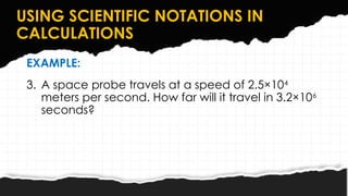 USING SCIENTIFIC NOTATIONS IN
CALCULATIONS
EXAMPLE:
3. A space probe travels at a speed of 2.5×104
meters per second. How far will it travel in 3.2×106
seconds?
 