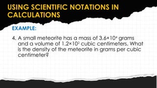 USING SCIENTIFIC NOTATIONS IN
CALCULATIONS
EXAMPLE:
4. A small meteorite has a mass of 3.6×104
grams
and a volume of 1.2×102
cubic centimeters. What
is the density of the meteorite in grams per cubic
centimeter?
 