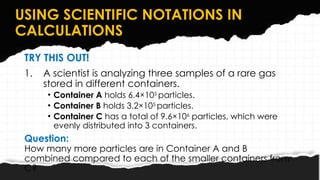 USING SCIENTIFIC NOTATIONS IN
CALCULATIONS
TRY THIS OUT!
1. A scientist is analyzing three samples of a rare gas
stored in different containers.
• Container A holds 6.4×105
particles.
• Container B holds 3.2×105
particles.
• Container C has a total of 9.6×106
particles, which were
evenly distributed into 3 containers.
Question:
How many more particles are in Container A and B
combined compared to each of the smaller containers from
C?
 