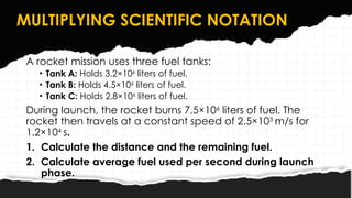 MULTIPLYING SCIENTIFIC NOTATION
A rocket mission uses three fuel tanks:
• Tank A: Holds 3.2×106
liters of fuel.
• Tank B: Holds 4.5×106
liters of fuel.
• Tank C: Holds 2.8×106
liters of fuel.
During launch, the rocket burns 7.5×106
liters of fuel. The
rocket then travels at a constant speed of 2.5×103
m/s for
1.2×104
s.
1. Calculate the distance and the remaining fuel.
2. Calculate average fuel used per second during launch
phase.
 