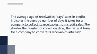 The average age of receivables (days' sales in credit)
indicates the average number of days it takes for a
company to collect its receivables from credit sales. The
shorter the number of collection days, the faster it takes
for a company to convert its receivables into cash.
 