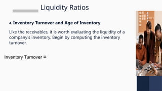 Liquidity Ratios
4. Inventory Turnover and Age of Inventory
Like the receivables, it is worth evaluating the liquidity of a
company's inventory. Begin by computing the inventory
turnover.
Inventory Turnover =
 