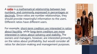 A ratio is a mathematical relationship between two
numbers, and commonly expressed in percentages or
decimals. Since ratios are number relationships, they
should provide meaningful information to the users.
Different ratios have different users.
For example, short-term creditors are interested in ratios
about liquidity, while long-term creditors are more
interested in ratios about solvency and stability. The
owners and managers, however, are interested primarily
on the ratios about profitability, but would consider all
ratios for decision-making and management purposes.
 