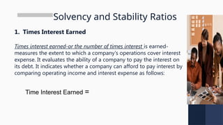 Solvency and Stability Ratios
1. Times Interest Earned
Times interest earned-or the number of times interest is earned-
measures the extent to which a company's operations cover interest
expense. It evaluates the ability of a company to pay the interest on
its debt. It indicates whether a company can afford to pay interest by
comparing operating income and interest expense as follows:
Time Interest Earned =
 