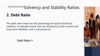 Solvency and Stability Ratios
2. Debt Ratio
The debt ratio measures the percentage of assets funded by
creditors. It indicates assets that are financed by both current and
long-term liabilities, and is computed as:
Debt Ratio =
 