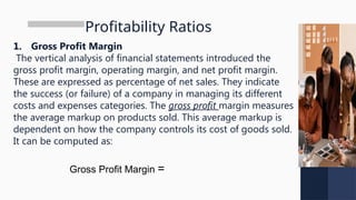Profitability Ratios
1. Gross Profit Margin
The vertical analysis of financial statements introduced the
gross profit margin, operating margin, and net profit margin.
These are expressed as percentage of net sales. They indicate
the success (or failure) of a company in managing its different
costs and expenses categories. The gross profit margin measures
the average markup on products sold. This average markup is
dependent on how the company controls its cost of goods sold.
It can be computed as:
Gross Profit Margin =
 