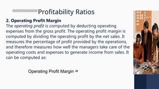 Profitability Ratios
2. Operating Profit Margin
The operating profit is computed by deducting operating
expenses from the gross profit. The operating profit margin is
computed by dividing the operating profit by the net sales. It
measures the percentage of profit provided by the operations,
and therefore measures how well the managers take care of the
operating costs and expenses to generate income from sales. It
can be computed as:
Operating Profit Margin =
 