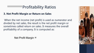 Profitability Ratios
3. Net Profit Margin or Return on Sales
When the net income (net profit) is used as numerator and
divided by net sales, the result is the net profit margin or
sometimes called return on sales. It measures the overall
profitability of a company. It is computed as:
Net Profit Margin =
 