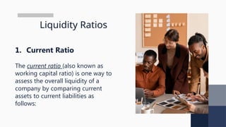 Liquidity Ratios
1. Current Ratio
The current ratio (also known as
working capital ratio) is one way to
assess the overall liquidity of a
company by comparing current
assets to current liabilities as
follows:
 