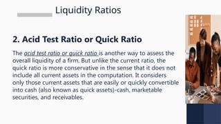 Liquidity Ratios
2. Acid Test Ratio or Quick Ratio
The acid test ratio or quick ratio is another way to assess the
overall liquidity of a firm. But unlike the current ratio, the
quick ratio is more conservative in the sense that it does not
include all current assets in the computation. It considers
only those current assets that are easily or quickly convertible
into cash (also known as quick assets)-cash, marketable
securities, and receivables.
 