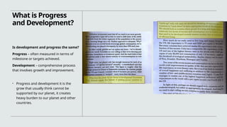 What is Progress
and Development?
Is development and progress the same?
Progress – often measured in terms of
milestone or targets achieved.
Development – comprehensive process
that involves growth and improvement.
• Progress and development it is the
grow that usually think cannot be
supported by our planet, it creates
heavy burden to our planet and other
countries.
 
