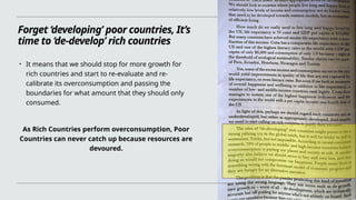 Forget ‘developing’ poor countries, It’s
time to ‘de-develop’ rich countries
• It means that we should stop for more growth for
rich countries and start to re-evaluate and re-
calibrate its overconsumption and passing the
boundaries for what amount that they should only
consumed.
As Rich Countries perform overconsumption, Poor
Countries can never catch up because resources are
devoured.
 
