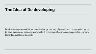 The Idea of De-developing
De-developing means that we need to change our way of growth and consumption for us
to have sustainable economy worldwide. It is the idea of gearing each countries economy
towards equality not quantity.
 