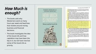 How Much is
enough?
• The books asks why
Westerners work so many
hours per week and lead lives
that revolve around money,
business and financial
decisions.
• The book investigates the idea
of the Good Life and how
capitalism may have been the
key to it, but we have now lost
sense of the Good Life as
priority.
 