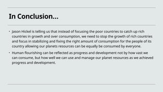 In Conclusion…
• Jason Hickel is telling us that instead of focusing the poor countries to catch up rich
countries in growth and over consumption, we need to stop the growth of rich countries
and focus in stabilizing and fixing the right amount of consumption for the people of its
country allowing our planets resources can be equally be consumed by everyone.
• Human flourishing can be reflected as progress and development not by how vast we
can consume, but how well we can use and manage our planet resources as we achieved
progress and development.
 