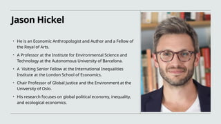 Jason Hickel
• He is an Economic Anthropologist and Author and a Fellow of
the Royal of Arts.
• A Professor at the Institute for Environmental Science and
Technology at the Autonomous University of Barcelona.
• A Visiting Senior Fellow at the International Inequalities
Institute at the London School of Economics.
• Chair Professor of Global Justice and the Environment at the
University of Oslo.
• His research focuses on global political economy, inequality,
and ecological economics.
 
