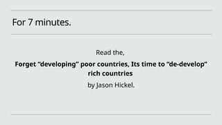 For 7 minutes.
Read the,
Forget “developing” poor countries, Its time to “de-develop”
rich countries
by Jason Hickel.
 