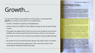 Growth…
For years we thought that development and progress is associated with
growth of a certain country which is not totally wrong.
• Growth is needed for progress and development.
• Growth comes from different color, different impact on how a certain things
to grow.
• The growth we always think is that the more we can be able to consume the
wealthier we are that exceeds the limit for what is only for us to consume.
• First world countries of rich countries strive growth and eventually achieved
it.
• But growth of rich countries becomes danger and create risk for our planet.
• As the rich countries wants growth even more, which also means more
consumption compared to what they need.
 