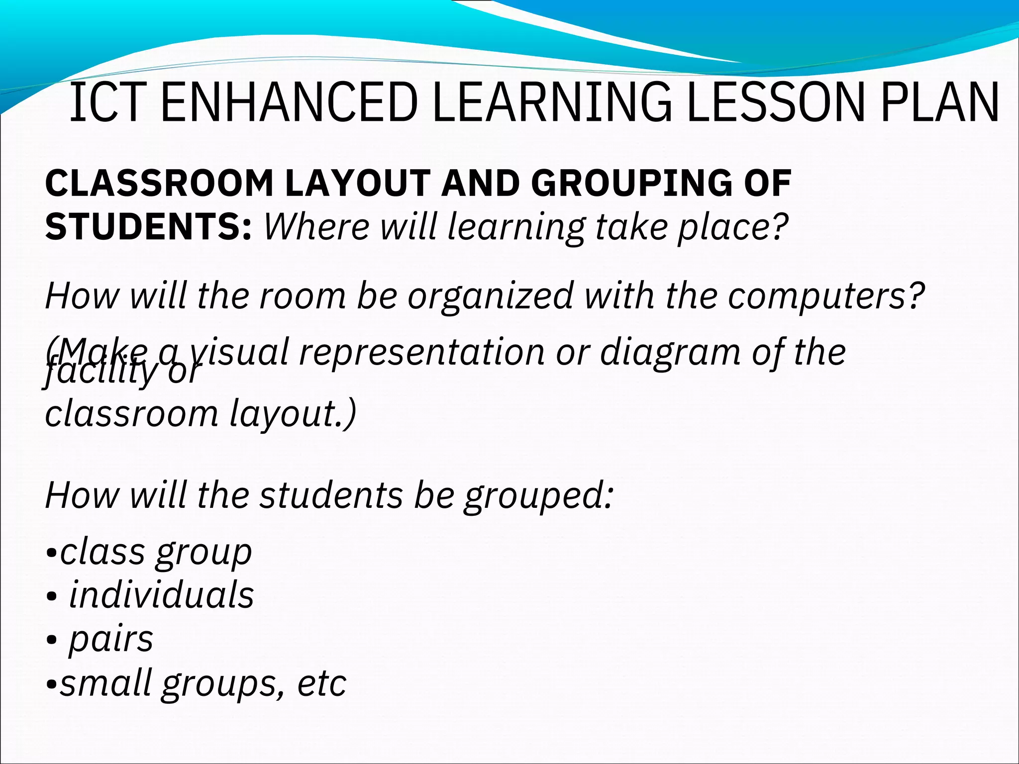 CLASSROOM LAYOUT AND GROUPING OF
STUDENTS: Where will learning take place?
How will the room be organized with the computers?
(Make a visual representation or diagram of the
facility or
classroom layout.)
How will the students be grouped:
•class group
• individuals
• pairs
•small groups, etc
ICT ENHANCED LEARNING LESSON PLAN
 