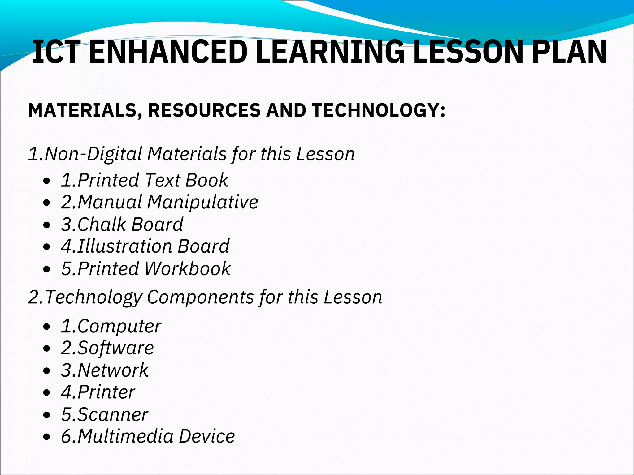 1.Printed Text Book
2.Manual Manipulative
3.Chalk Board
4.Illustration Board
5.Printed Workbook
1.Computer
2.Software
3.Network
4.Printer
5.Scanner
6.Multimedia Device
MATERIALS, RESOURCES AND TECHNOLOGY:
1.Non-Digital Materials for this Lesson
2.Technology Components for this Lesson
ICT ENHANCED LEARNING LESSON PLAN
 