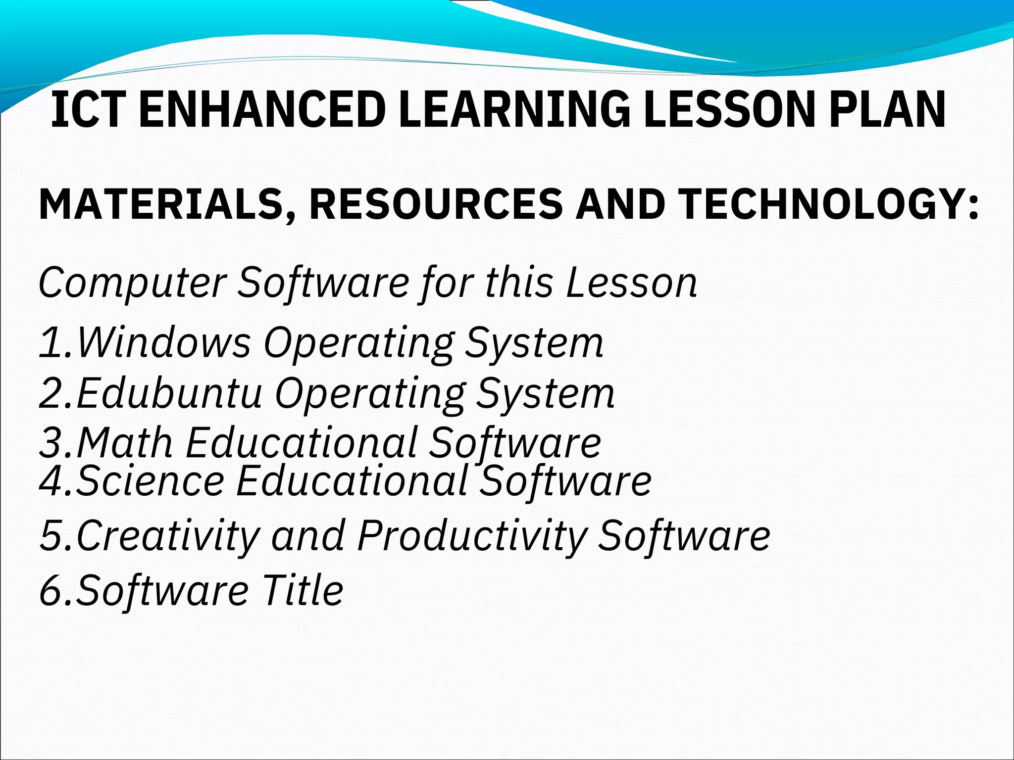 MATERIALS, RESOURCES AND TECHNOLOGY:
Computer Software for this Lesson
1.Windows Operating System
2.Edubuntu Operating System
3.Math Educational Software
4.Science Educational Software
5.Creativity and Productivity Software
6.Software Title
ICT ENHANCED LEARNING LESSON PLAN
 