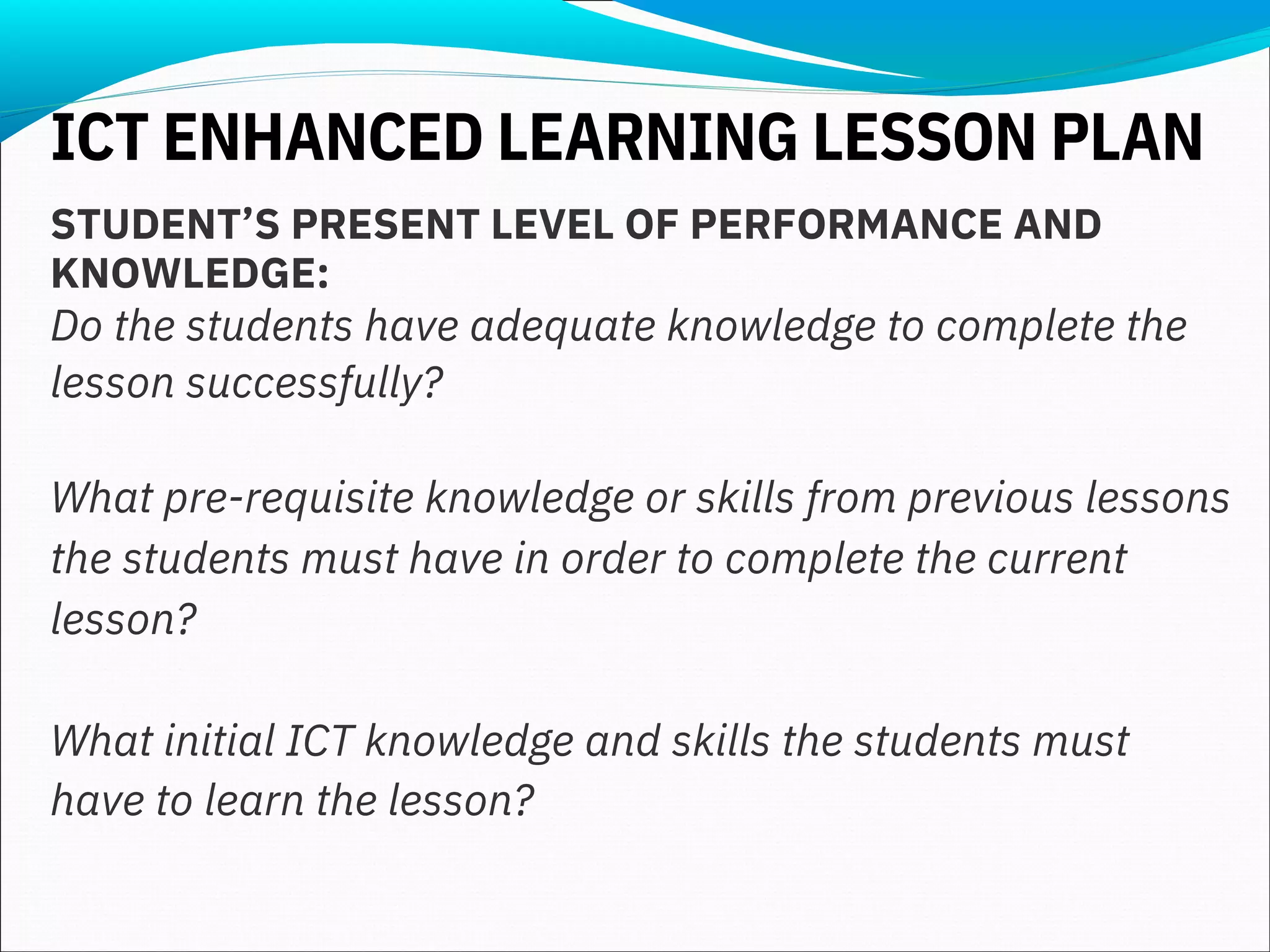 STUDENT’S PRESENT LEVEL OF PERFORMANCE AND
KNOWLEDGE:
Do the students have adequate knowledge to complete the
lesson successfully?
What pre-requisite knowledge or skills from previous lessons
the students must have in order to complete the current
lesson?
What initial ICT knowledge and skills the students must
have to learn the lesson?
ICT ENHANCED LEARNING LESSON PLAN
 