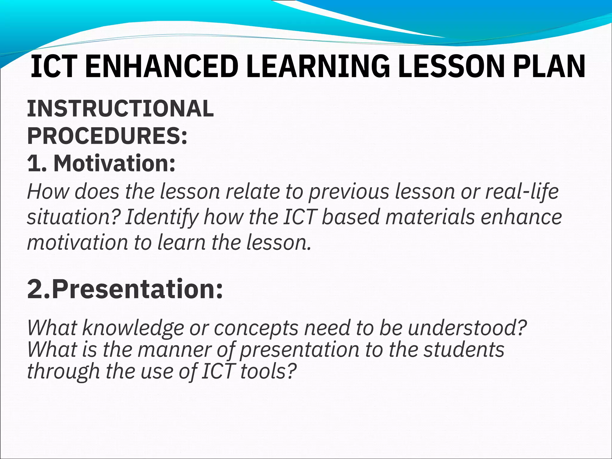 INSTRUCTIONAL
PROCEDURES:
1. Motivation:
How does the lesson relate to previous lesson or real-life
situation? Identify how the ICT based materials enhance
motivation to learn the lesson.
2.Presentation:
What knowledge or concepts need to be understood?
What is the manner of presentation to the students
through the use of ICT tools?
ICT ENHANCED LEARNING LESSON PLAN
 
