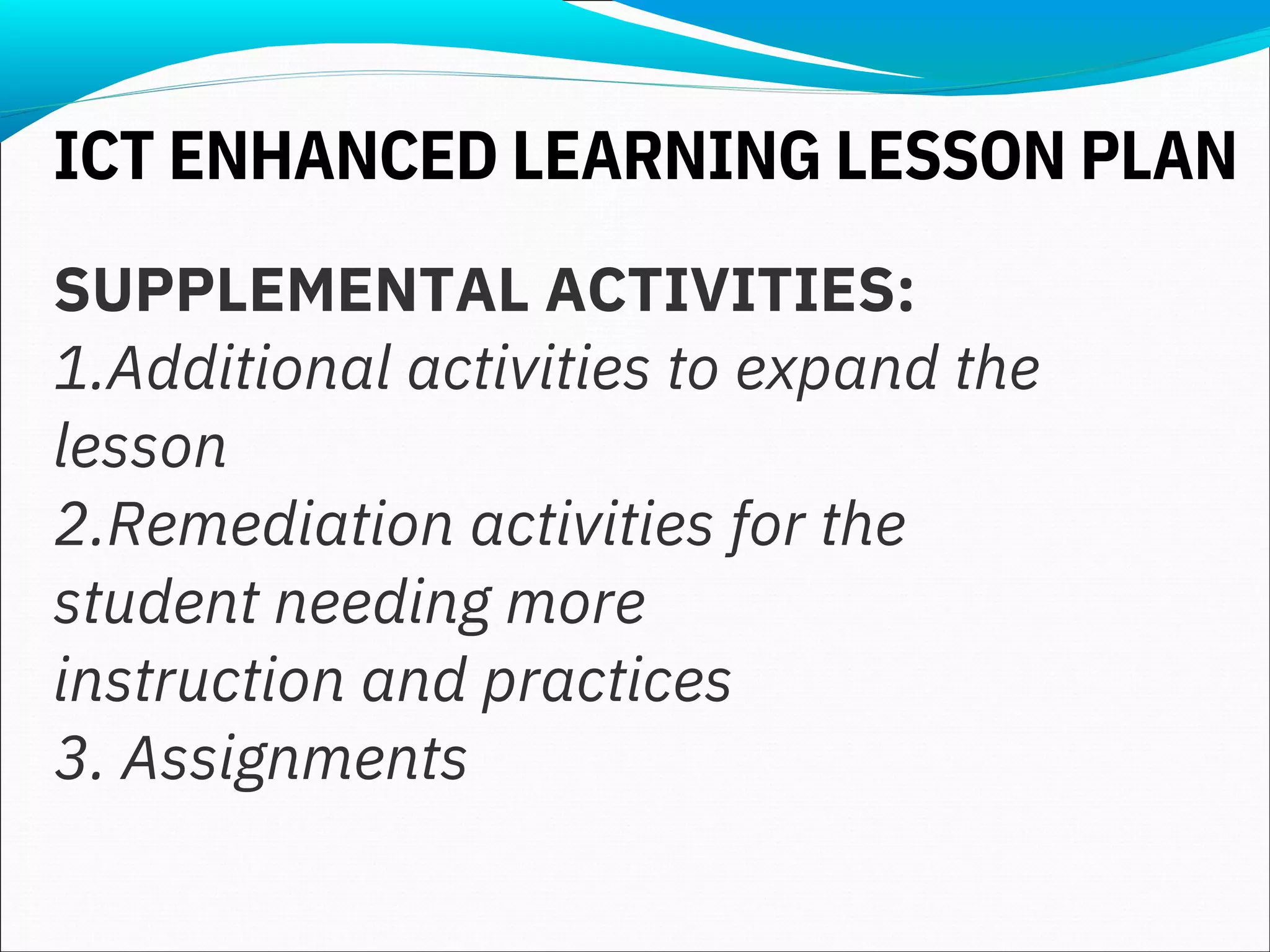 SUPPLEMENTAL ACTIVITIES:
1.Additional activities to expand the
lesson
2.Remediation activities for the
student needing more
instruction and practices
3. Assignments
ICT ENHANCED LEARNING LESSON PLAN
 