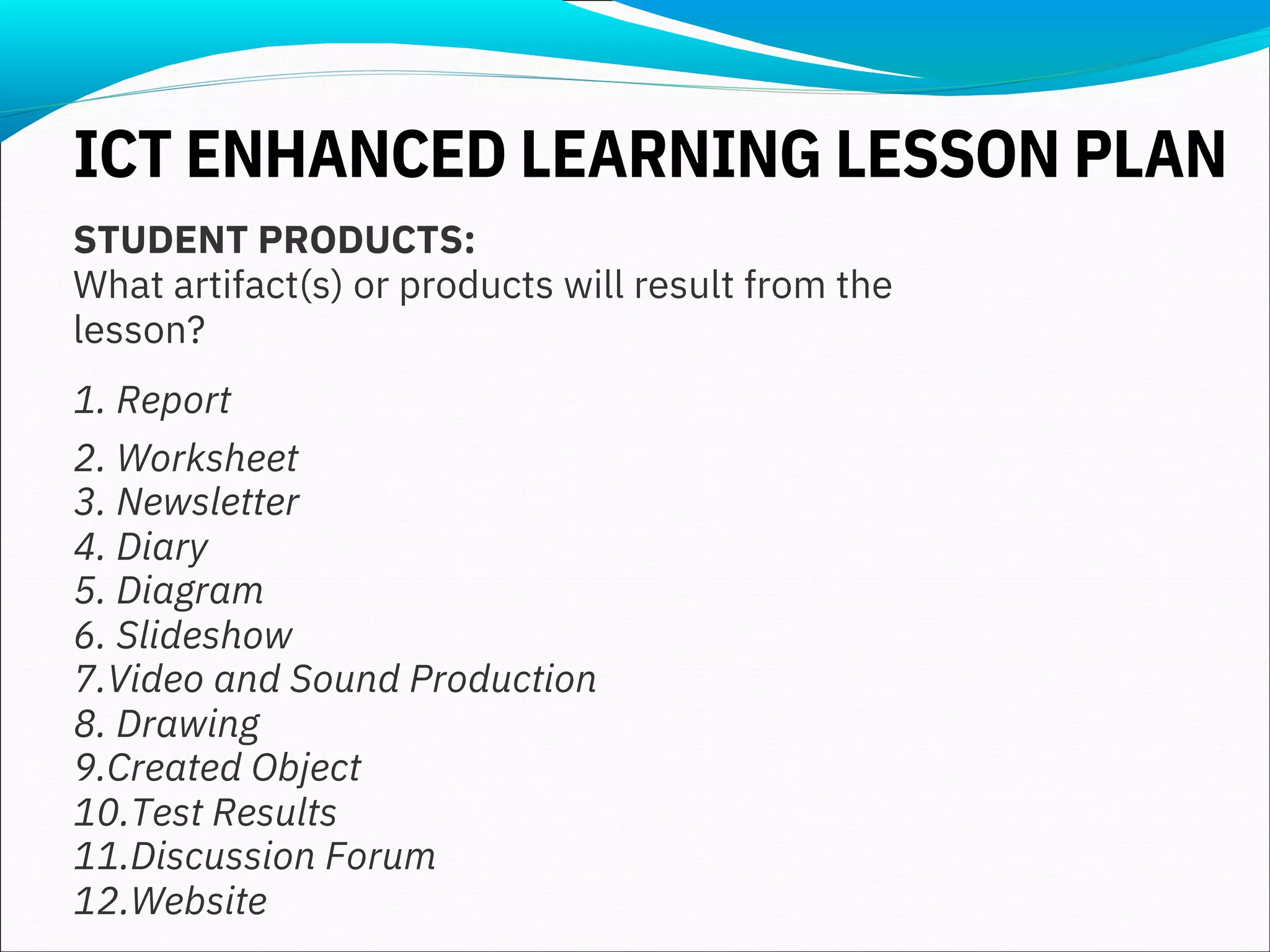 STUDENT PRODUCTS:
What artifact(s) or products will result from the
lesson?
1. Report
2. Worksheet
3. Newsletter
4. Diary
5. Diagram
6. Slideshow
7.Video and Sound Production
8. Drawing
9.Created Object
10.Test Results
11.Discussion Forum
12.Website
ICT ENHANCED LEARNING LESSON PLAN
 